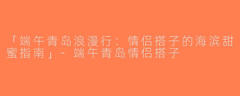 「端午青岛浪漫行：情侣搭子的海滨甜蜜指南」-端午青岛情侣搭子