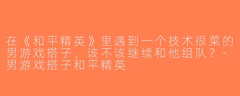 在《和平精英》里遇到一个技术很菜的男游戏搭子，该不该继续和他组队？-男游戏搭子和平精英