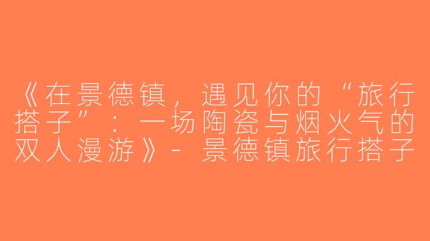 《在景德镇，遇见你的“旅行搭子”：一场陶瓷与烟火气的双人漫游》-景德镇旅行搭子