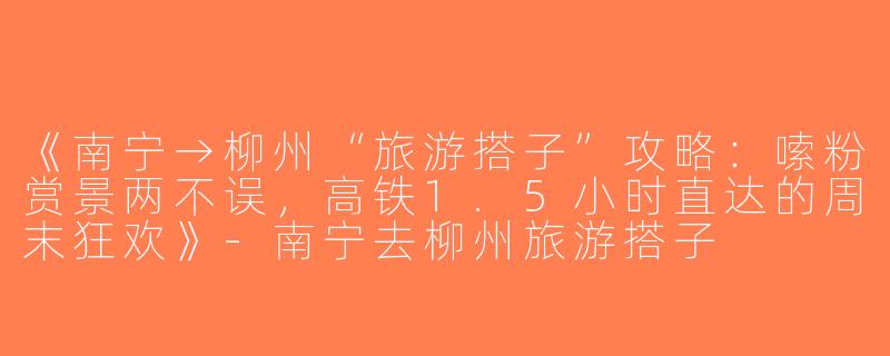 《南宁→柳州“旅游搭子”攻略：嗦粉赏景两不误，高铁1.5小时直达的周末狂欢》-南宁去柳州旅游搭子