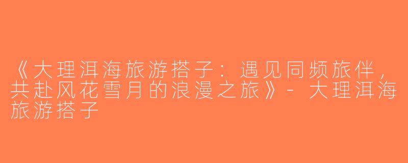 《大理洱海旅游搭子：遇见同频旅伴，共赴风花雪月的浪漫之旅》-大理洱海旅游搭子