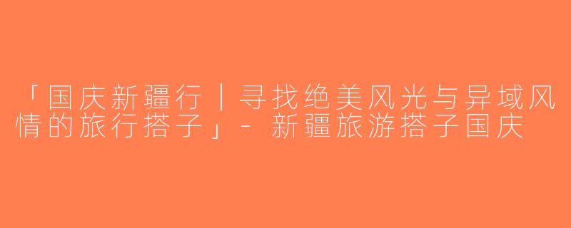 「国庆新疆行｜寻找绝美风光与异域风情的旅行搭子」-新疆旅游搭子国庆