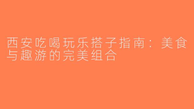 西安吃喝玩乐搭子指南：美食与趣游的完美组合