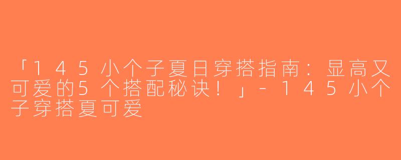 「145小个子夏日穿搭指南：显高又可爱的5个搭配秘诀！」-145小个子穿搭夏可爱
