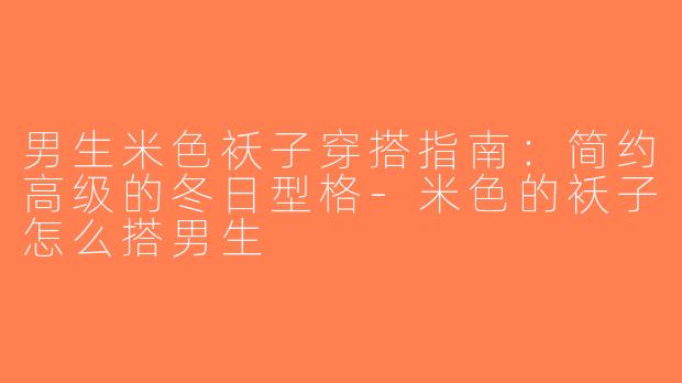 男生米色袄子穿搭指南：简约高级的冬日型格-米色的袄子怎么搭男生