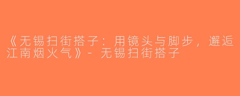 《无锡扫街搭子：用镜头与脚步，邂逅江南烟火气》-无锡扫街搭子