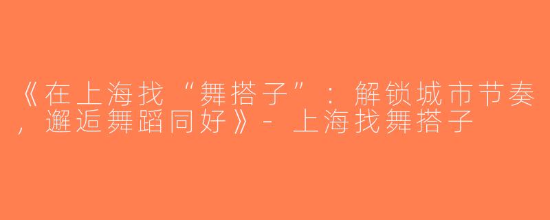 《在上海找“舞搭子”：解锁城市节奏，邂逅舞蹈同好》-上海找舞搭子