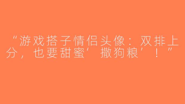 “游戏搭子情侣头像：双排上分，也要甜蜜‘撒狗粮’！”