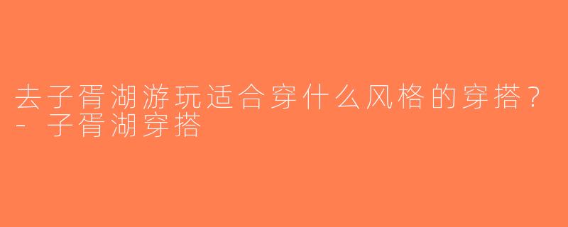 去子胥湖游玩适合穿什么风格的穿搭？-子胥湖穿搭