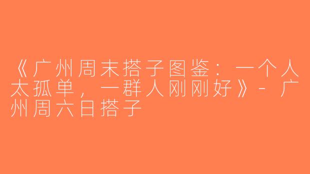 《广州周末搭子图鉴：一个人太孤单，一群人刚刚好》-广州周六日搭子