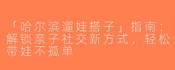 「哈尔滨遛娃搭子」指南：解锁亲子社交新方式，轻松带娃不孤单