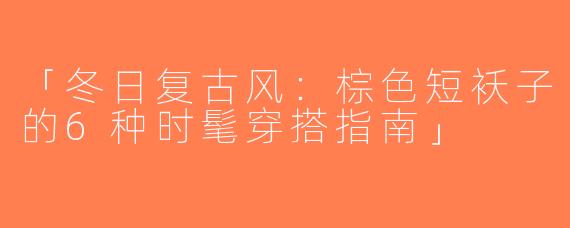 「冬日复古风：棕色短袄子的6种时髦穿搭指南」