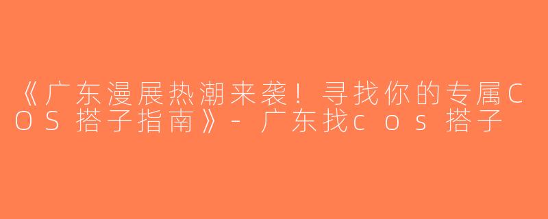 《广东漫展热潮来袭！寻找你的专属COS搭子指南》-广东找cos搭子
