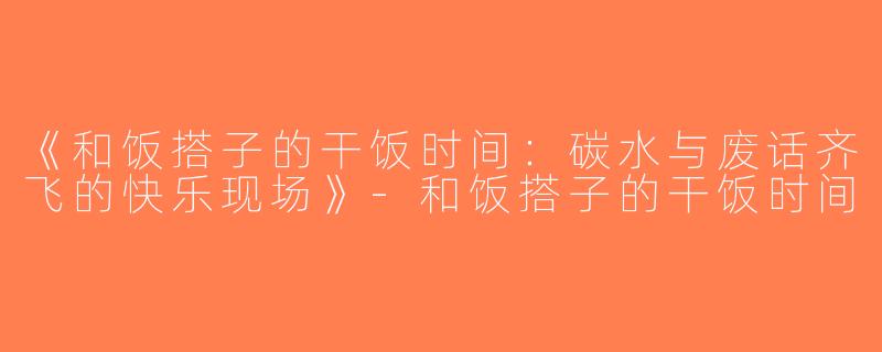 《和饭搭子的干饭时间：碳水与废话齐飞的快乐现场》-和饭搭子的干饭时间