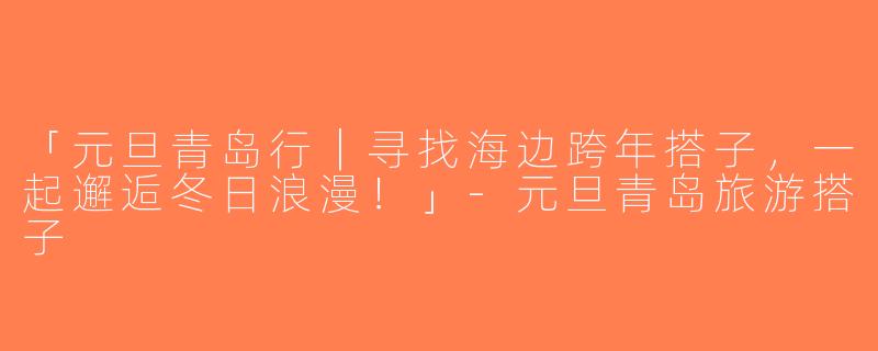 「元旦青岛行｜寻找海边跨年搭子，一起邂逅冬日浪漫！」-元旦青岛旅游搭子