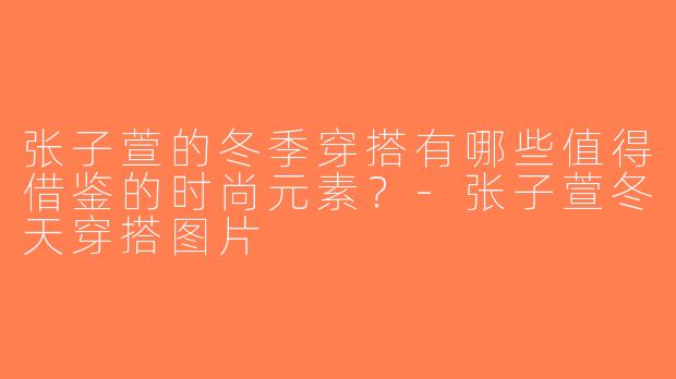 张子萱的冬季穿搭有哪些值得借鉴的时尚元素？-张子萱冬天穿搭图片
