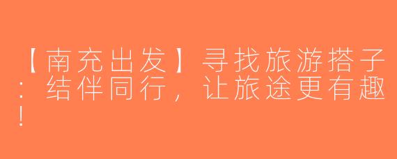 【南充出发】寻找旅游搭子：结伴同行，让旅途更有趣！