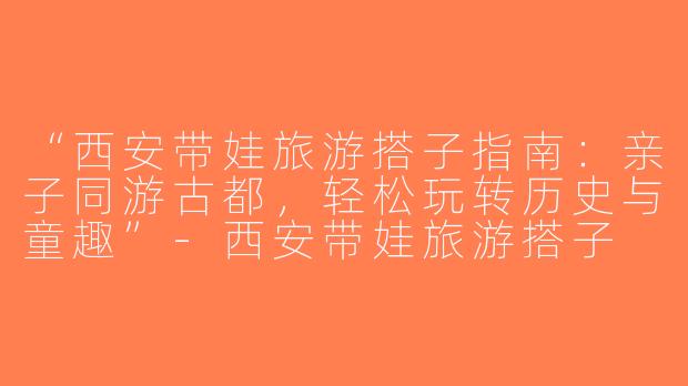 “西安带娃旅游搭子指南：亲子同游古都，轻松玩转历史与童趣”-西安带娃旅游搭子