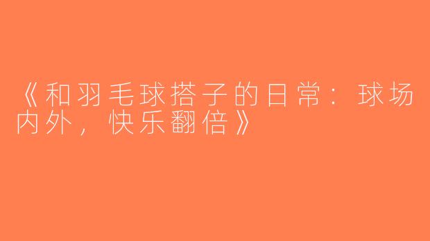 《和羽毛球搭子的日常：球场内外，快乐翻倍》