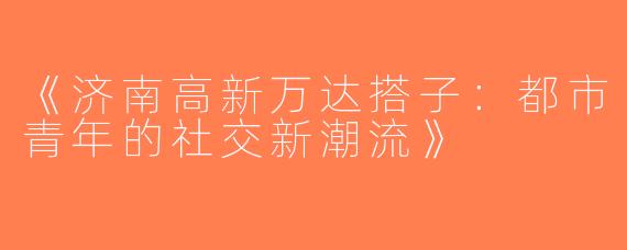 《济南高新万达搭子：都市青年的社交新潮流》