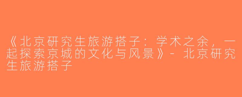 《北京研究生旅游搭子：学术之余，一起探索京城的文化与风景》-北京研究生旅游搭子