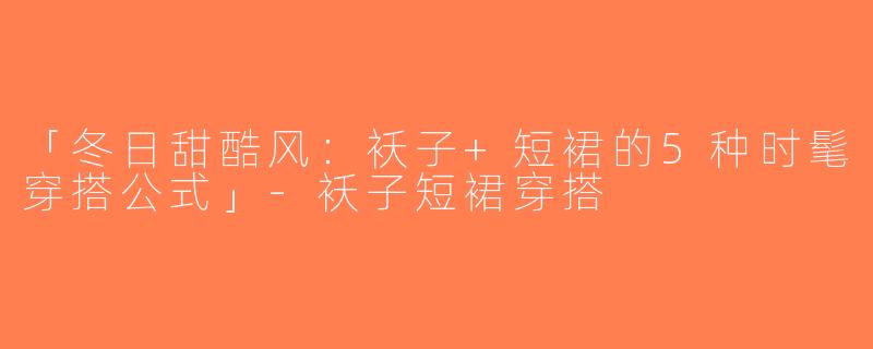 「冬日甜酷风：袄子+短裙的5种时髦穿搭公式」-袄子短裙穿搭