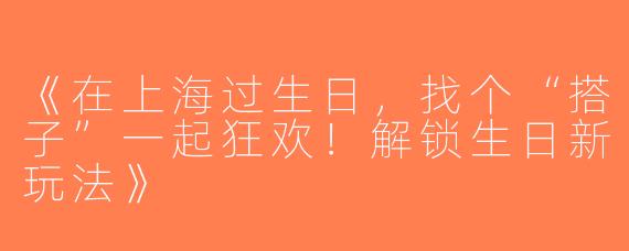 《在上海过生日，找个“搭子”一起狂欢！解锁生日新玩法》