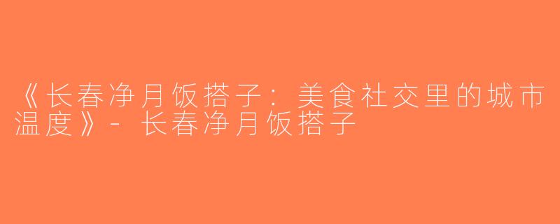 《长春净月饭搭子：美食社交里的城市温度》-长春净月饭搭子