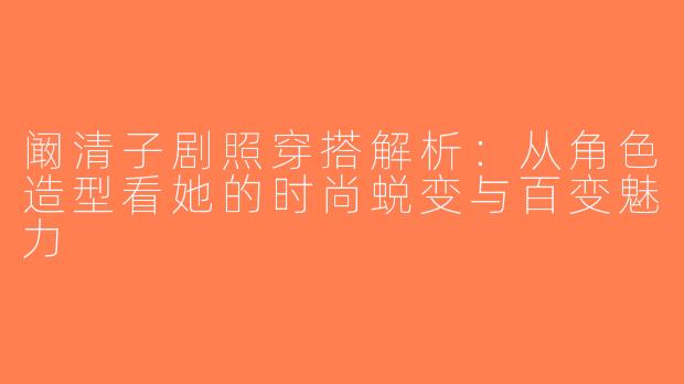 阚清子剧照穿搭解析：从角色造型看她的时尚蜕变与百变魅力