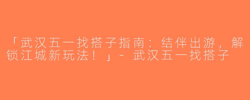 「武汉五一找搭子指南：结伴出游，解锁江城新玩法！」-武汉五一找搭子
