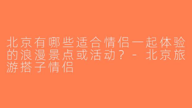 北京有哪些适合情侣一起体验的浪漫景点或活动？-北京旅游搭子情侣