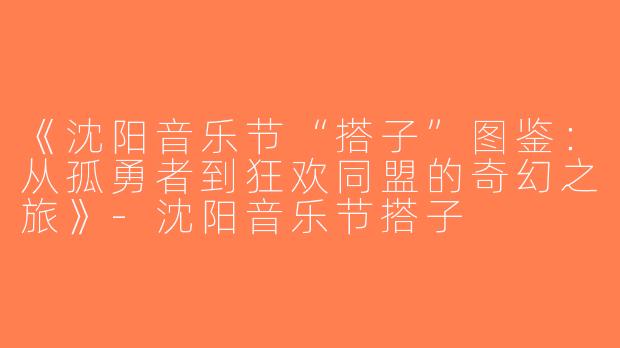 《沈阳音乐节“搭子”图鉴：从孤勇者到狂欢同盟的奇幻之旅》-沈阳音乐节搭子
