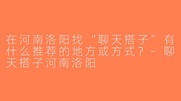 在河南洛阳找“聊天搭子”有什么推荐的地方或方式？-聊天搭子河南洛阳