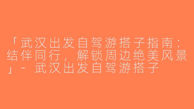 「武汉出发自驾游搭子指南：结伴同行，解锁周边绝美风景」-武汉出发自驾游搭子