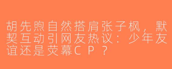 胡先煦自然搭肩张子枫，默契互动引网友热议：少年友谊还是荧幕CP？