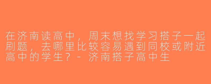 在济南读高中，周末想找学习搭子一起刷题，去哪里比较容易遇到同校或附近高中的学生？-济南搭子高中生