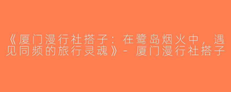 《厦门漫行社搭子：在鹭岛烟火中，遇见同频的旅行灵魂》-厦门漫行社搭子