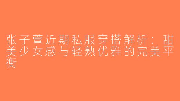 张子萱近期私服穿搭解析：甜美少女感与轻熟优雅的完美平衡