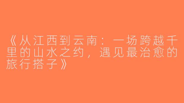 《从江西到云南：一场跨越千里的山水之约，遇见最治愈的旅行搭子》