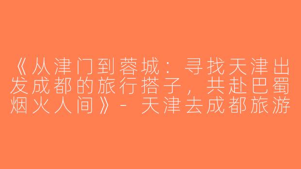 《从津门到蓉城：寻找天津出发成都的旅行搭子，共赴巴蜀烟火人间》-天津去成都旅游搭子
