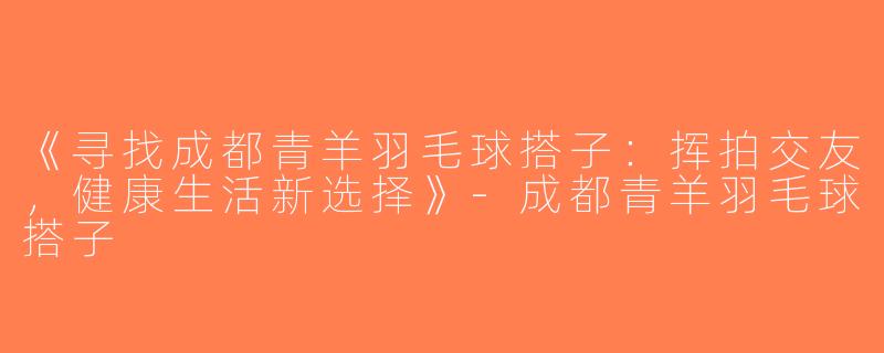 《寻找成都青羊羽毛球搭子：挥拍交友，健康生活新选择》-成都青羊羽毛球搭子