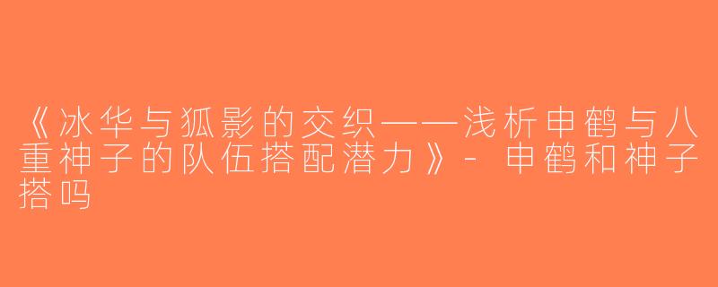 《冰华与狐影的交织——浅析申鹤与八重神子的队伍搭配潜力》-申鹤和神子搭吗