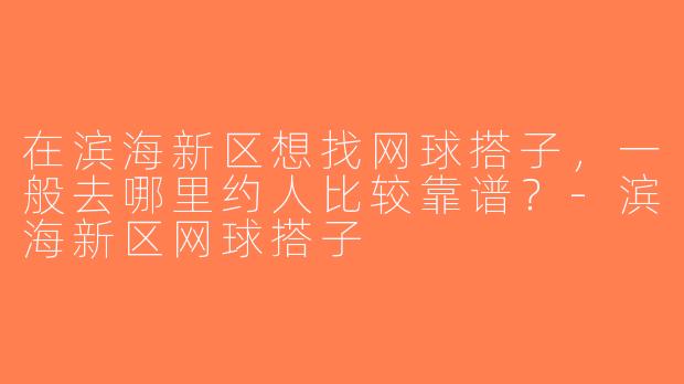 在滨海新区想找网球搭子，一般去哪里约人比较靠谱？-滨海新区网球搭子