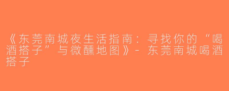 《东莞南城夜生活指南：寻找你的“喝酒搭子”与微醺地图》-东莞南城喝酒搭子