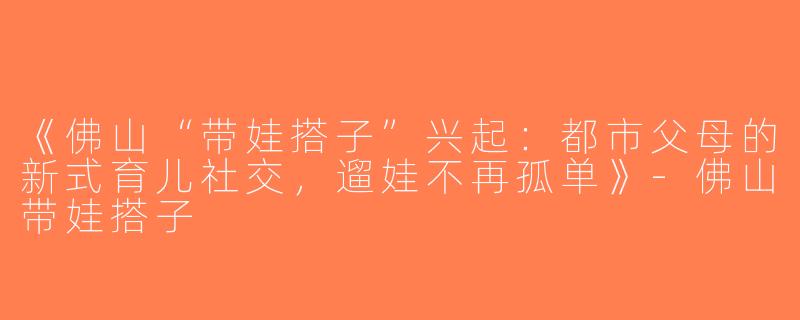 《佛山“带娃搭子”兴起：都市父母的新式育儿社交，遛娃不再孤单》-佛山带娃搭子