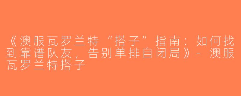《澳服瓦罗兰特“搭子”指南：如何找到靠谱队友，告别单排自闭局》-澳服瓦罗兰特搭子