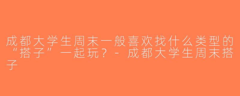 成都大学生周末一般喜欢找什么类型的“搭子”一起玩？-成都大学生周末搭子