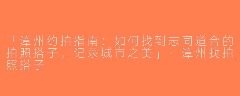 「漳州约拍指南：如何找到志同道合的拍照搭子，记录城市之美」-漳州找拍照搭子
