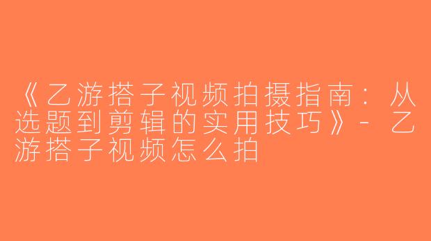 《乙游搭子视频拍摄指南：从选题到剪辑的实用技巧》-乙游搭子视频怎么拍