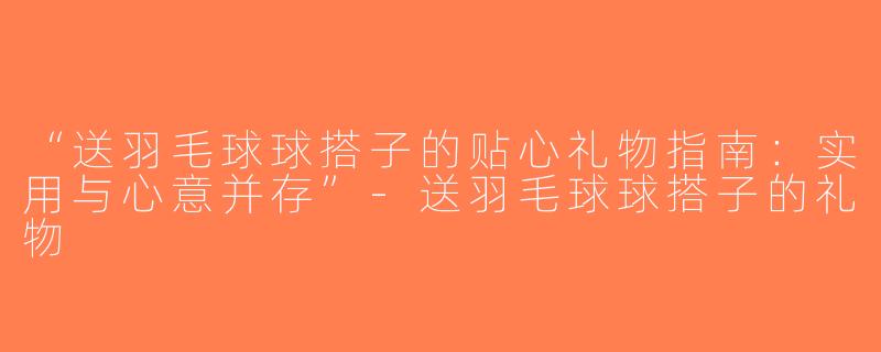 “送羽毛球球搭子的贴心礼物指南：实用与心意并存”-送羽毛球球搭子的礼物